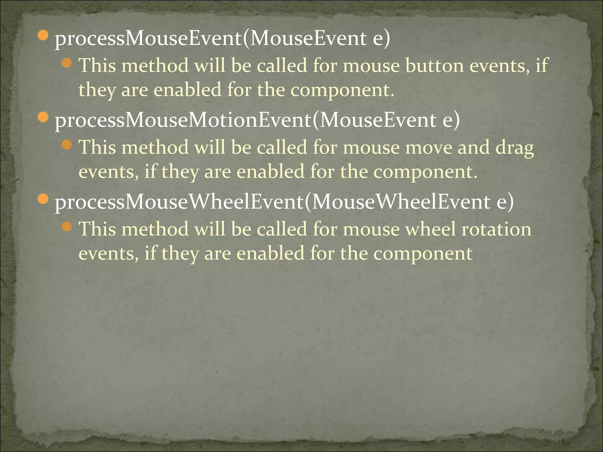 processMouseEvent(MouseEvent e)
This method will be called for mouse button events, if
they are enabled for the component.
processMouseMotionEvent(MouseEvent e)
This method will be called for mouse move and drag
events, if they are enabled for the component.
processMouseWheelEvent(MouseWheelEvent e)
This method will be called for mouse wheel rotation
events, if they are enabled for the component
 