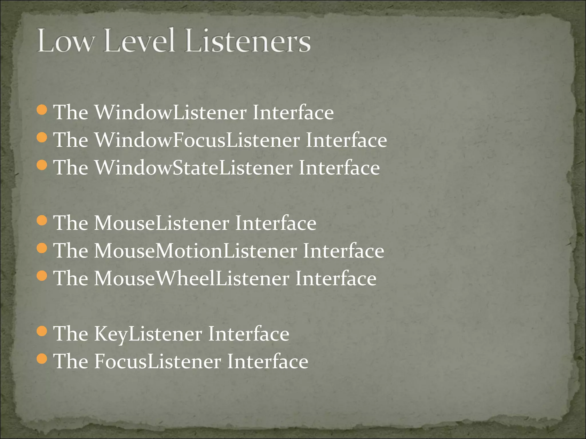 The WindowListener Interface
The WindowFocusListener Interface
The WindowStateListener Interface
The MouseListener Interface
The MouseMotionListener Interface
The MouseWheelListener Interface
The KeyListener Interface
The FocusListener Interface
 