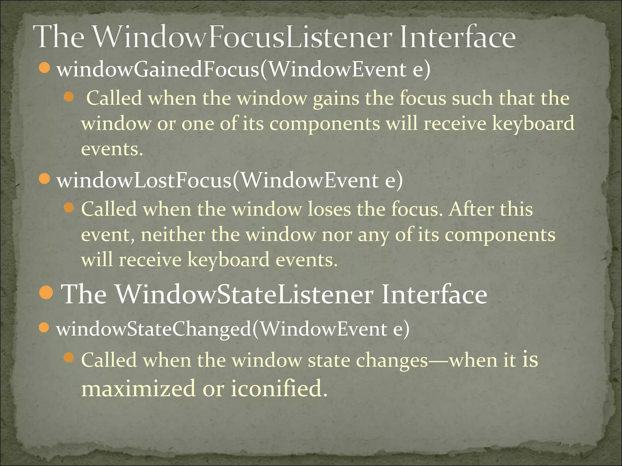 windowGainedFocus(WindowEvent e)
 Called when the window gains the focus such that the
window or one of its components will receive keyboard
events.
windowLostFocus(WindowEvent e)
Called when the window loses the focus. After this
event, neither the window nor any of its components
will receive keyboard events.
The WindowStateListener Interface
windowStateChanged(WindowEvent e)
Called when the window state changes—when it is
maximized or iconified.
 