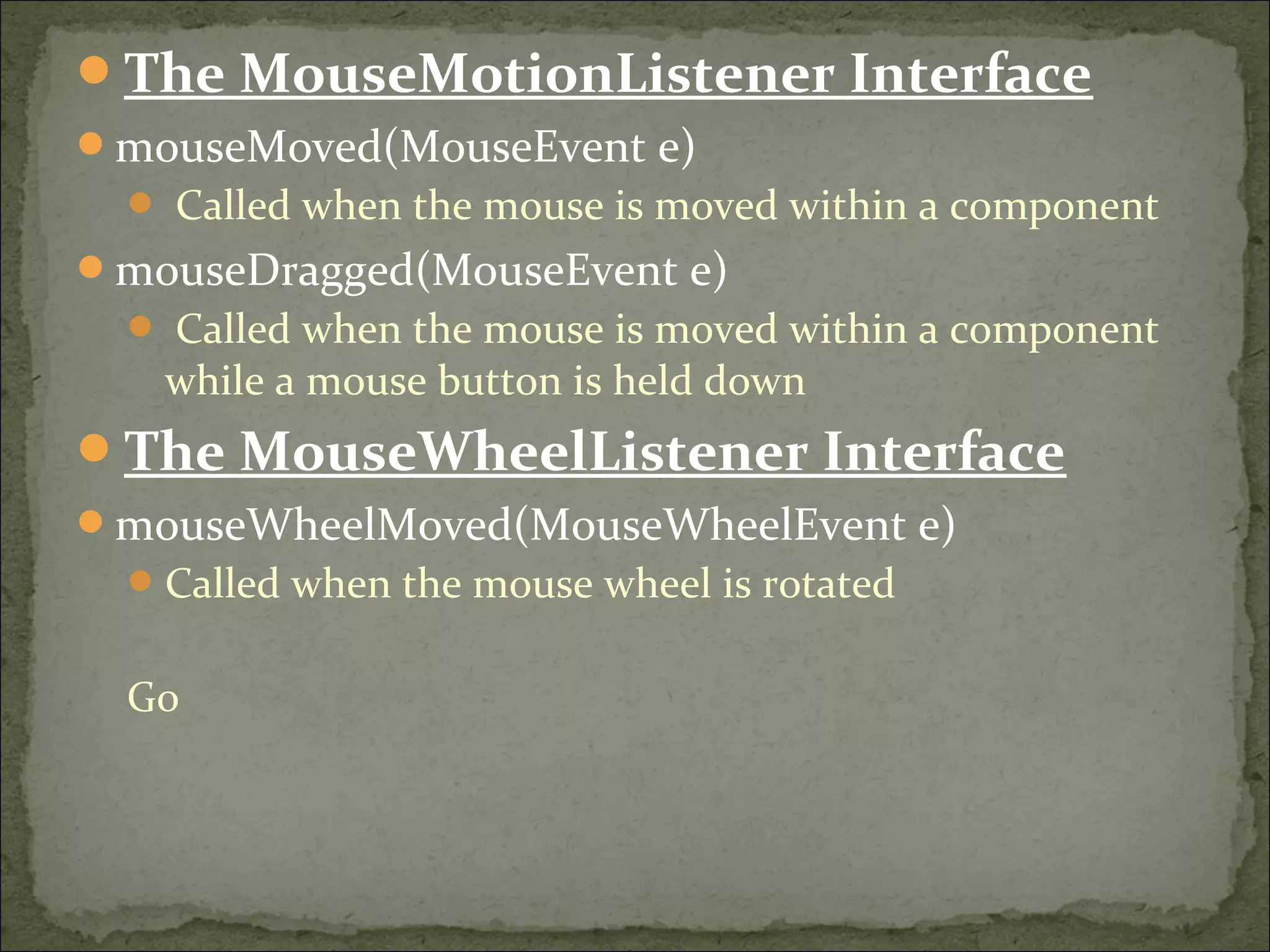 The MouseMotionListener Interface
mouseMoved(MouseEvent e)
 Called when the mouse is moved within a component
mouseDragged(MouseEvent e)
 Called when the mouse is moved within a component
while a mouse button is held down
The MouseWheelListener Interface
mouseWheelMoved(MouseWheelEvent e)
Called when the mouse wheel is rotated
Go
 