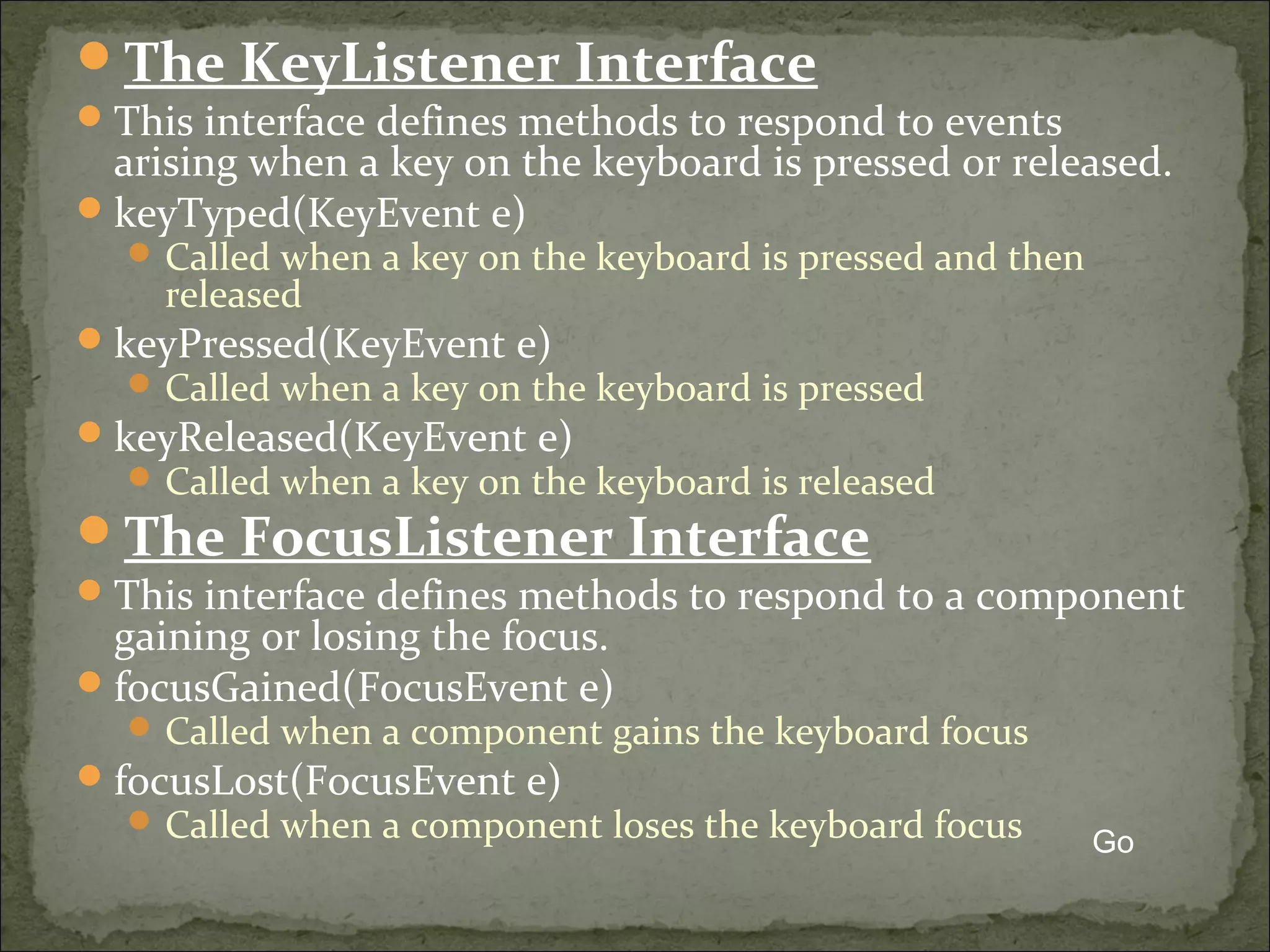 The KeyListener Interface
This interface defines methods to respond to events
arising when a key on the keyboard is pressed or released.
keyTyped(KeyEvent e)
 Called when a key on the keyboard is pressed and then
released
keyPressed(KeyEvent e)
 Called when a key on the keyboard is pressed
keyReleased(KeyEvent e)
 Called when a key on the keyboard is released
The FocusListener Interface
This interface defines methods to respond to a component
gaining or losing the focus.
focusGained(FocusEvent e)
 Called when a component gains the keyboard focus
focusLost(FocusEvent e)
 Called when a component loses the keyboard focus Go
 