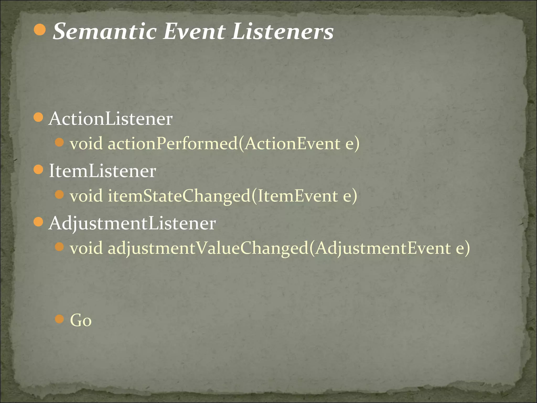 Semantic Event Listeners
ActionListener
void actionPerformed(ActionEvent e)
ItemListener
void itemStateChanged(ItemEvent e)
AdjustmentListener
void adjustmentValueChanged(AdjustmentEvent e)
Go
 