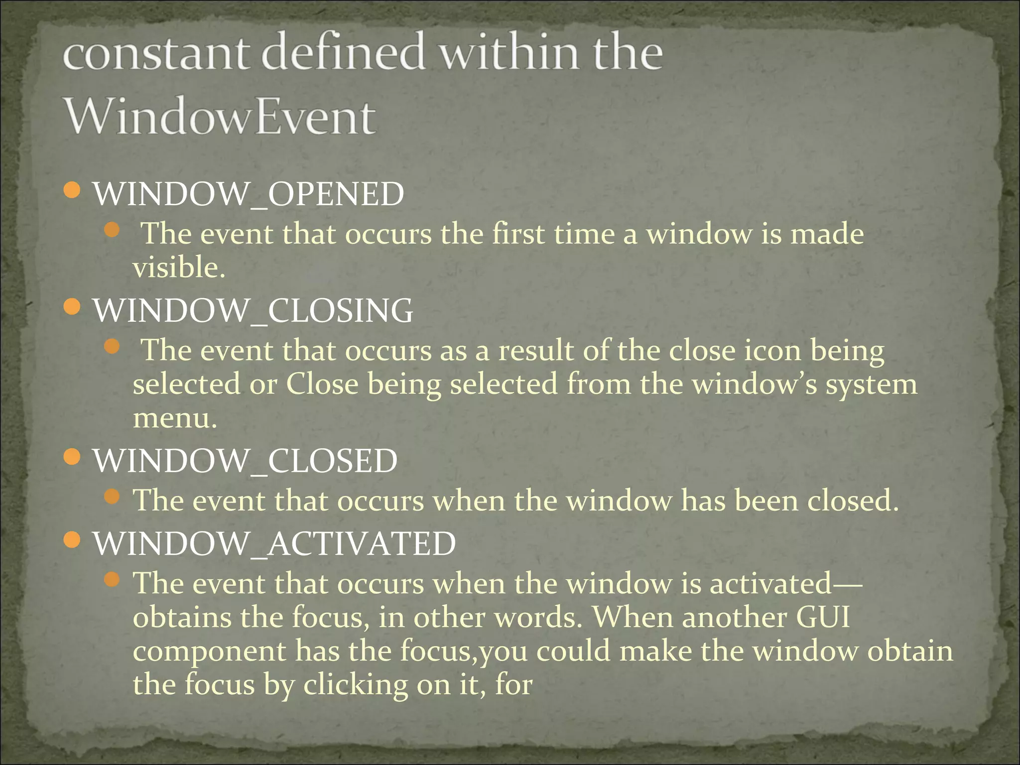 WINDOW_OPENED
 The event that occurs the first time a window is made
visible.
WINDOW_CLOSING
 The event that occurs as a result of the close icon being
selected or Close being selected from the window’s system
menu.
WINDOW_CLOSED
 The event that occurs when the window has been closed.
WINDOW_ACTIVATED
 The event that occurs when the window is activated—
obtains the focus, in other words. When another GUI
component has the focus,you could make the window obtain
the focus by clicking on it, for
 