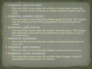 WINDOW_DEACTIVATED
 The event that occurs when the window is deactivated—loses the
focus, in other words. Clicking on another window would cause this
event.
WINDOW_GAINED_FOCUS
 The event that occurs when the window gains the focus. This implies
that the window or one of its components will receive keyboard
events.
WINDOW_LOST_FOCUS
 The event that occurs when the window loses the focus. This implies
that keyboard events will not be delivered to the window or any of
its components.
WINDOW_ICONIFIED
 The event that occurs when the window is minimized and reduced
to an icon.
WINDOW_DEICONIFIED
 The event that occurs when the window is restored from an icon.
WINDOW_STATE_CHANGED
 The event that occurs when the window state changes—when it
ismaximized or minimized, for instance.
 