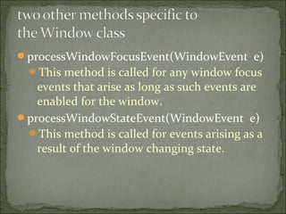 processWindowFocusEvent(WindowEvent e)
This method is called for any window focus
events that arise as long as such events are
enabled for the window.
processWindowStateEvent(WindowEvent e)
This method is called for events arising as a
result of the window changing state.
 