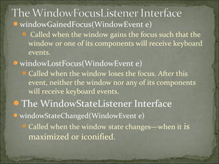windowGainedFocus(WindowEvent e)
 Called when the window gains the focus such that the
window or one of its components will receive keyboard
events.
windowLostFocus(WindowEvent e)
Called when the window loses the focus. After this
event, neither the window nor any of its components
will receive keyboard events.
The WindowStateListener Interface
windowStateChanged(WindowEvent e)
Called when the window state changes—when it is
maximized or iconified.
 