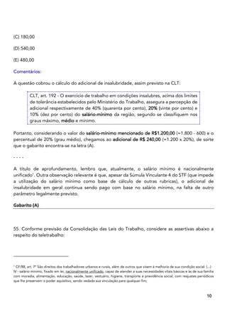 3
10
(C) 180,00
(D) 540,00
(E) 480,00
Comentários:
A questão cobrou o cálculo do adicional de insalubridade, assim previsto na CLT:
CLT, art. 192 - O exercício de trabalho em condições insalubres, acima dos limites
de tolerância estabelecidos pelo Ministério do Trabalho, assegura a percepção de
adicional respectivamente de 40% (quarenta por cento), 20% (vinte por cento) e
10% (dez por cento) do salário-mínimo da região, segundo se classifiquem nos
graus máximo, médio e mínimo.
Portanto, considerando o valor do salário-mínimo mencionado de R$1.200,00 (=1.800 - 600) e o
percentual de 20% (grau médio), chegamos ao adicional de R$ 240,00 (=1.200 x 20%), de sorte
que o gabarito encontra-se na letra (A).
- - - -
A título de aprofundamento, lembro que, atualmente, o salário mínimo é nacionalmente
unificado1
. Outra observação relevante é que, apesar da Súmula Vinculante 4 do STF (que impede
a utilização do salário mínimo como base de cálculo de outras rubricas), o adicional de
insalubridade em geral continua sendo pago com base no salário mínimo, na falta de outro
parâmetro legalmente previsto.
Gabarito (A)
55. Conforme previsão da Consolidação das Leis do Trabalho, considere as assertivas abaixo a
respeito do teletrabalho:
1
CF/88, art. 7º São direitos dos trabalhadores urbanos e rurais, além de outros que visem à melhoria de sua condição social: (...)
IV - salário mínimo, fixado em lei, nacionalmente unificado, capaz de atender a suas necessidades vitais básicas e às de sua família
com moradia, alimentação, educação, saúde, lazer, vestuário, higiene, transporte e previdência social, com reajustes periódicos
que lhe preservem o poder aquisitivo, sendo vedada sua vinculação para qualquer fim;
 
