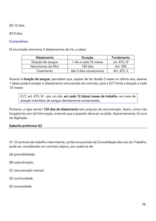 6
10
(D) 13 dias.
(E) 8 dias.
Comentários:
O enunciado menciona 3 afastamentos de Iris, a saber:
Afastamento Duração Fundamento
Doação de sangue 1 dia a cada 12 meses art. 473, IV
Nascimento do filho 120 dias Art. 392
Casamento Até 3 dias consecutivos Art. 473, II
Quanto à doação de sangue, percebam que, apesar de ter doado 3 vezes no último ano, apenas
1 delas poderá ensejar o afastamento remunerado do contrato, pois a CLT limita a doação a cada
12 meses:
CLT, art. 473, IV - por um dia, em cada 12 (doze) meses de trabalho, em caso de
doação voluntária de sangue devidamente comprovada;
Portanto, a rigor seriam 124 dias de afastamento sem prejuízo da remuneração. Assim, como não
há gabarito com tal informação, entendo que a questão deve ser anulada. Aparentemente, foi erro
de digitação.
Gabarito preliminar (C)
57. O contrato de trabalho intermitente, conforme previsão da Consolidação das Leis do Trabalho,
pode ser considerado um contrato atípico, por ausência de
(A) previsibilidade.
(B) subordinação.
(C) remuneração mensal.
(D) continuidade.
(E) onerosidade.
 