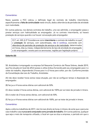 7
10
Comentários:
Nesta questão a FCC cobrou a definição legal do contrato de trabalho intermitente,
especificamente a falta de continuidade neste vínculo, dada a alternância de períodos de atividade
com inatividade.
Em outras palavras, nos demais contratos de trabalho, uma vez admitido, o empregador passa a
prestar serviços com habitualidade ao empregador. Já no contrato intermitente, só haverá
prestação de serviços quando e se houver convocação pelo empregador:
CLT, art. 443, § 3º Considera-se como intermitente o contrato de trabalho no qual
a prestação de serviços, com subordinação, não é contínua, ocorrendo com
alternância de períodos de prestação de serviços e de inatividade, determinados
em horas, dias ou meses, independentemente do tipo de atividade do empregado
e do empregador, exceto para os aeronautas, regidos por legislação própria.
Gabarito (D)
58. Aristóteles é empregado na empresa Sol Nascente Comércio de Placas Solares, desde 2019,
que fica situada em local de difícil acesso e utiliza ônibus fornecido pelo seu empregador para ir e
voltar do trabalho, dispendendo 2 horas para ir e 2 horas para voltar, por dia. Conforme previsão
da Consolidação das Leis do Trabalho, Aristóteles
(A) não deve receber horas extras nessa situação, por não se configurar tempo à disposição do
empregador.
(B) faz jus a 4 horas extras diárias com adicional de 50%.
(C) deve receber 2 horas extras diárias, com adicional de 100% por se tratar de jornada in itinere.
(D) é credor de 2 horas extras diárias, com adicional de 50%.
(E) faz jus a 4 horas extras diárias com adicional de 100%, por se tratar de jornada in itinere.
Comentários:
Após a reforma trabalhista de 2017, não há mais direito às horas in itinere, de sorte que o percurso
caso-trabalho-casa nunca será computado como jornada de trabalho. Em outras palavras, qualquer
que seja o meio de transporte utilizado, o local em que se situa a empresa, o período em que o
 