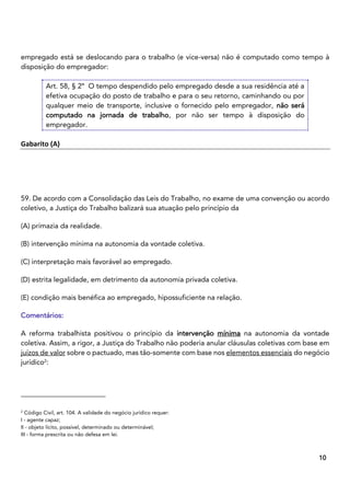 8
10
empregado está se deslocando para o trabalho (e vice-versa) não é computado como tempo à
disposição do empregador:
Art. 58, § 2º O tempo despendido pelo empregado desde a sua residência até a
efetiva ocupação do posto de trabalho e para o seu retorno, caminhando ou por
qualquer meio de transporte, inclusive o fornecido pelo empregador, não será
computado na jornada de trabalho, por não ser tempo à disposição do
empregador.
Gabarito (A)
59. De acordo com a Consolidação das Leis do Trabalho, no exame de uma convenção ou acordo
coletivo, a Justiça do Trabalho balizará sua atuação pelo princípio da
(A) primazia da realidade.
(B) intervenção mínima na autonomia da vontade coletiva.
(C) interpretação mais favorável ao empregado.
(D) estrita legalidade, em detrimento da autonomia privada coletiva.
(E) condição mais benéfica ao empregado, hipossuficiente na relação.
Comentários:
A reforma trabalhista positivou o princípio da intervenção mínima na autonomia da vontade
coletiva. Assim, a rigor, a Justiça do Trabalho não poderia anular cláusulas coletivas com base em
juízos de valor sobre o pactuado, mas tão-somente com base nos elementos essenciais do negócio
jurídico2
:
2
Código Civil, art. 104. A validade do negócio jurídico requer:
I - agente capaz;
II - objeto lícito, possível, determinado ou determinável;
III - forma prescrita ou não defesa em lei.
 