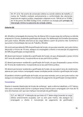 9
10
Art. 8º, § 3o No exame de convenção coletiva ou acordo coletivo de trabalho, a
Justiça do Trabalho analisará exclusivamente a conformidade dos elementos
essenciais do negócio jurídico, respeitado o disposto no art. 104 da Lei no 10.406,
de 10 de janeiro de 2002 (Código Civil), e balizará sua atuação pelo princípio da
intervenção mínima na autonomia da vontade coletiva.
Gabarito (B)
60. Afrodite é empregada da empresa Céu de Atenas S/A e ocupa cargo de confiança na referida
empresa há 12 anos, recebendo gratificação de função. Por deliberação do Conselho da empresa,
sem justo motivo, Afrodite retornará ao seu cargo efetivo a partir do próximo mês. Conforme o
que prevê a Consolidação das Leis do Trabalho, Afrodite
(A) continuará percebendo 50% da gratificação de função, eis que essa reversão, sem justo motivo,
decorrido o mínimo de 10 anos, assegura ao empregado o direito à manutenção do pagamento
de 50% da gratificação correspondente.
(B) deverá permanecer recebendo a gratificação de função, eis que ultrapassado o prazo mínimo
de 5 anos de recebimento, incorporando-se ao seu patrimônio jurídico.
(C) deverá permanecer recebendo a gratificação de função, eis que ultrapassado o prazo mínimo
de 10 anos de recebimento, incorporando-se ao seu patrimônio jurídico.
(D) deverá permanecer recebendo a gratificação de função, eis que após 2 anos de recebimento,
apenas por justo motivo o empregado nessas condições perde o direito à gratificação de função.
(E) perderá o direito à gratificação de função, eis que essa reversão, com ou sem justo motivo, não
assegura ao empregado o direito à manutenção do pagamento da gratificação correspondente
Comentários:
Quanto à reversão (destituição da função de confiança), após a reforma trabalhista, a CLT deixou
claro que a reversão pode ocorrer a qualquer tempo (mesmo para o empregado com mais de 10
anos de empresa), sem que isso implique manutenção da gratificação:
CLT, art. 468, § 2º A alteração de que trata o § 1º deste artigo [reversão ao cargo
efetivo anteriormente ocupado], com ou sem justo motivo, não assegura ao
empregado o direito à manutenção do pagamento da gratificação
 