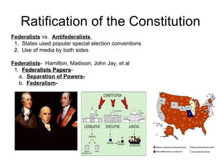Ratification of the Constitution Federalists  vs.  Antifederalists  1.  States used popular special election conventions  2.  Use of media by both sides Federalists -  Hamilton, Madison, John Jay, et al 1.  Federalists Papers -  a.  Separation of Powers- b.  Federalism -  