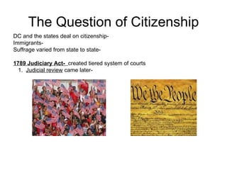 The Question of Citizenship DC and the states deal on citizenship-  Immigrants-  Suffrage varied from state to state-  1789 Judiciary Act-  created tiered system of courts 1.  Judicial review  came later-  