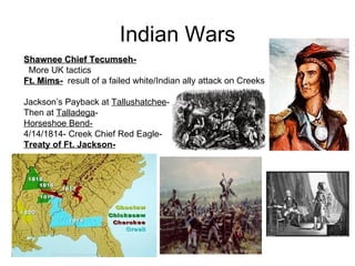 Indian Wars Shawnee Chief Tecumseh-   More UK tactics Ft. Mims-   result of a failed white/Indian ally attack on Creeks  Jackson’s Payback at  Tallushatchee -  Then at  Talladega -  Horseshoe Bend- 4/14/1814- Creek Chief Red Eagle-  Treaty of Ft. Jackson-   