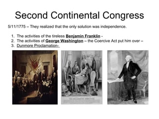 Second Continental Congress 5/11/1775 – They realized that the only solution was independence.  1.  The activities of the tireless  Benjamin Franklin  -  2.  The activities of  George Washington  – the Coercive Act put him over – 3.  Dunmore Proclamation-  