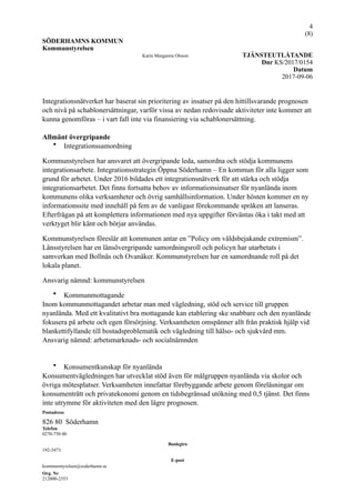 !4
(! )8
SÖDERHAMNS KOMMUN
Kommunstyrelsen
Karin Margareta Olsson TJÄNSTEUTLÅTANDE
Dnr KS/2017/0154
Datum
2017-09-06
Integrationsnätverket har baserat sin prioritering av insatser på den hittillsvarande prognosen
och nivå på schablonersättningar, varför vissa av nedan redovisade aktiviteter inte kommer att
kunna genomföras – i vart fall inte via finansiering via schablonersättning.
Allmänt övergripande
• Integrationssamordning
Kommunstyrelsen har ansvaret att övergripande leda, samordna och stödja kommunens
integrationsarbete. Integrationsstrategin Öppna Söderhamn – En kommun för alla ligger som
grund för arbetet. Under 2016 bildades ett integrationsnätverk för att stärka och stödja
integrationsarbetet. Det finns fortsatta behov av informationsinsatser för nyanlända inom
kommunens olika verksamheter och övrig samhällsinformation. Under hösten kommer en ny
informationssite med innehåll på fem av de vanligast förekommande språken att lanseras.
Efterfrågan på att komplettera informationen med nya uppgifter förväntas öka i takt med att
verktyget blir känt och börjar användas.
Kommunstyrelsen föreslår att kommunen antar en ”Policy om våldsbejakande extremism”.
Länsstyrelsen har en länsövergripande samordningsroll och policyn har utarbetats i
samverkan med Bollnäs och Ovanåker. Kommunstyrelsen har en samordnande roll på det
lokala planet.
Ansvarig nämnd: kommunstyrelsen
• Kommunmottagande
Inom kommunmottagandet arbetar man med vägledning, stöd och service till gruppen
nyanlända. Med ett kvalitativt bra mottagande kan etablering ske snabbare och den nyanlände
fokusera på arbete och egen försörjning. Verksamheten omspänner allt från praktisk hjälp vid
blankettifyllande till bostadsproblematik och vägledning till hälso- och sjukvård mm.
Ansvarig nämnd: arbetsmarknads- och socialnämnden
• Konsumentkunskap för nyanlända
Konsumentvägledningen har utvecklat stöd även för målgruppen nyanlända via skolor och
övriga mötesplatser. Verksamheten innefattar förebyggande arbete genom föreläsningar om
konsumenträtt och privatekonomi genom en tidsbegränsad utökning med 0,5 tjänst. Det finns
inte utrymme för aktiviteten med den lägre prognosen.
Postadress
826 80 Söderhamn
Telefon
0270-750 00
Bankgiro
192-3473
E-post
kommunstyrelsen@soderhamn.se
Org. Nr
212000-2353
 