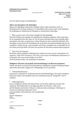 !5
(! )8
SÖDERHAMNS KOMMUN
Kommunstyrelsen
Karin Margareta Olsson TJÄNSTEUTLÅTANDE
Dnr KS/2017/0154
Datum
2017-09-06
Ansvarit nämnd: bygg och miljönämnden
Möten och mötesplatser för delaktighet
Öppna och tillgängliga mötesplatser möjliggör utbyte mellan människor och är en
förutsättning för att skapa integration. Civilsamhällets olika insatser utgör vitala fundament
för medborgarnas inkludering och främjande av demokratiska värderingar.
• Mäns syn på kvinnor och kvinnors rättighet till självständighet
Nätverket bedömer det angeläget att underlätta för nyanlända ungdomar, främst unga tjejer,
till en meningsfull fritid efter egna val. För att lyckas med detta måste man samtidigt arbeta
med pojkars och mäns syn på kvinnor. Arbetet föreslås ske efter modell från fältarbete. Den
föreslagna resursen knyts till Verkstäderna för att på bästa sätt utnyttja befintliga nätverk och
samarbeten. Arbetet ska ske i nära samarbete med skola, socialtjänst och civilsamhälle för att
nå ut brett och få god effekt. Det finns inte utrymme för aktiviteten med den lägre prognosen.
• Extra resurs på Aquarena
Det ökade antalet nyanlända i Söderhamn har inneburit ett extra tryck på verksamheten vid
Aquarena. Under 2016 och delar av 2017 har en extra resurs som badmästare finansierats via
miniprojekt. Den extra resursen behövs även 2018.
Ansvarig nämnd: kultur- och samhällsservicenämnden
Möjligheter till arbete och praktik samt förutsättningar att tillvarata kompetens
Praktik och arbete är nycklar till lyckad etablering. Möjligheten till egen försörjning främjar
ekonomiskt oberoende, trygghet och i förlängningen även en god hälsa.
• Arbetsmarknadsinsatser
Kommunens verksamhet är samlokaliserad med Arbetsförmedlingen. Det lokala samarbetet
finansierar arbetet med nyanlända samt även nettofinansiering till ”instegsjobb” med 25
årsplatser.
• Etableringsinsatser
Inom socialtjänsten arbetar man med personer som är under etablering och strax efter
etablering. Det handlar både om att lägga upp planer för individer i syfte att bli
självförsörjande samt betala ut bidrag i avvaktan på andra ersättningar. Utredningar av
sociala och medicinska hinder görs också.
Ansvarig nämnd: arbetsmarknad- och socialnämnden
Postadress
826 80 Söderhamn
Telefon
0270-750 00
Bankgiro
192-3473
E-post
kommunstyrelsen@soderhamn.se
Org. Nr
212000-2353
 