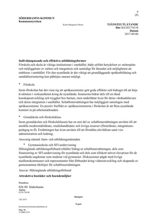 !6
(! )8
SÖDERHAMNS KOMMUN
Kommunstyrelsen
Karin Margareta Olsson TJÄNSTEUTLÅTANDE
Dnr KS/2017/0154
Datum
2017-09-06
Individanpassade och effektiva utbildningsformer
Förskola och skola är viktiga institutioner i samhället, både utifrån betydelsen av mötesplats
och möjliggörare av möten och integration och samtidigt för lärandet och möjligheten att
etableras i samhället. För den nyanlände är det viktigt att grundläggande språkutbildning och
samhällsorientering kan påbörjas snarast möjligt.
• Förskola
Inom förskolan har det visat sig att språkassistenter gett goda effekter och bidragit till att höja
kvaliteten i verksamheten kring de nyanlända. Insatserna bidrar dels till en ökad
kunskapsutveckling och trygghet hos barnen, men underlättar även för deras vårdnadshavare
och deras integration i samhället. Schablonersättningen har möjliggjort satsningen med
språkassistenter. En positiv bieffekt av språkassistenterna i förskolan är att flera nyanlända
kommit in på arbetsmarknaden.
• Grundskola och förskoleklass
Inom grundskolan och förskoleklassen har en stor del av schablonersättningen använts till att
anställa modersmålslärare, studiehandledare och övriga resurser (förstelärare, integrations-
pedagog m fl). Ersättningen har även använts till att förstärka elevhälsan samt viss
administration och ledning.
Ansvarig nämnd: barn- och utbildningsnämnden
• Gymnasieskola och SFI-undervisning
Hälsinglands utbildningsförbund erhåller bidrag ur schablonersättningen, dels som
finansiering av SFI-undervisning för nyanlända och dels som tillskott utöver elevpriset för de
nyanlända ungdomar som studerar vid gymnasiet. Diskussioner pågår med övriga
medlemskommuner och representanter från förbundet kring vidareutveckling och skapande av
gemensamma riktlinjer för schablonersättningen.
Ansvar: Hälsinglands utbildningsförbund
Attraktiva bostäder och boendemiljöer
Postadress
826 80 Söderhamn
Telefon
0270-750 00
Bankgiro
192-3473
E-post
kommunstyrelsen@soderhamn.se
Org. Nr
212000-2353
 