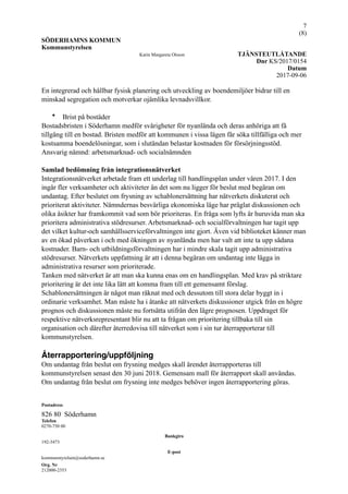 !7
(! )8
SÖDERHAMNS KOMMUN
Kommunstyrelsen
Karin Margareta Olsson TJÄNSTEUTLÅTANDE
Dnr KS/2017/0154
Datum
2017-09-06
En integrerad och hållbar fysisk planering och utveckling av boendemiljöer bidrar till en
minskad segregation och motverkar ojämlika levnadsvillkor.
• Brist på bostäder
Bostadsbristen i Söderhamn medför svårigheter för nyanlända och deras anhöriga att få
tillgång till en bostad. Bristen medför att kommunen i vissa lägen får söka tillfälliga och mer
kostsamma boendelösningar, som i slutändan belastar kostnaden för försörjningsstöd.
Ansvarig nämnd: arbetsmarknad- och socialnämnden
Samlad bedömning från integrationsnätverket
Integrationsnätverket arbetade fram ett underlag till handlingsplan under våren 2017. I den
ingår fler verksamheter och aktiviteter än det som nu ligger för beslut med begäran om
undantag. Efter beslutet om frysning av schablonersättning har nätverkets diskuterat och
prioriterat aktiviteter. Nämndernas besvärliga ekonomiska läge har präglat diskussionen och
olika åsikter har framkommit vad som bör prioriteras. En fråga som lyfts är huruvida man ska
prioritera administrativa stödresurser. Arbetsmarknad- och socialförvaltningen har tagit upp
det vilket kultur-och samhällsserviceförvaltningen inte gjort. Även vid biblioteket känner man
av en ökad påverkan i och med ökningen av nyanlända men har valt att inte ta upp sådana
kostnader. Barn- och utbildningsförvaltningen har i mindre skala tagit upp administrativa
stödresurser. Nätverkets uppfattning är att i denna begäran om undantag inte lägga in
administrativa resurser som prioriterade.
Tanken med nätverket är att man ska kunna enas om en handlingsplan. Med krav på striktare
prioritering är det inte lika lätt att komma fram till ett gemensamt förslag.
Schablonersättningen är något man räknat med och dessutom till stora delar byggt in i
ordinarie verksamhet. Man måste ha i åtanke att nätverkets diskussioner utgick från en högre
prognos och diskussionen måste nu fortsätta utifrån den lägre prognosen. Uppdraget för
respektive nätverksrepresentant blir nu att ta frågan om prioritering tillbaka till sin
organisation och därefter återredovisa till nätverket som i sin tur återrapporterar till
kommunstyrelsen.
Återrapportering/uppföljning
Om undantag från beslut om frysning medges skall ärendet återrapporteras till
kommunstyrelsen senast den 30 juni 2018. Gemensam mall för återrapport skall användas.
Om undantag från beslut om frysning inte medges behöver ingen återrapportering göras.
Postadress
826 80 Söderhamn
Telefon
0270-750 00
Bankgiro
192-3473
E-post
kommunstyrelsen@soderhamn.se
Org. Nr
212000-2353
 