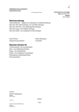 !8
(! )8
SÖDERHAMNS KOMMUN
Kommunstyrelsen
Karin Margareta Olsson TJÄNSTEUTLÅTANDE
Dnr KS/2017/0154
Datum
2017-09-06
Beslutsunderlag
Tjänsteutlåtande – Begäran om undantag om schablonersättning
Skrivelse från arbetsmarknad- och socialförvaltningen
Skrivelse från barn- och utbildningsförvaltningen
Skrivelse bygg- och miljöförvaltningen
Skrivelse kultur- och samhällsserviceförvaltingen
Karin Olsson Stefan Blomquist
Integrationssamordnare Controller
Beslutet skickas till
Arbetsmarknad- och socialnämnden
Barn- och utbildningsnämnden
Bygg- och miljönämnden
Kultur- och samhällsservicenämnden
Hälsinglands utbildningsförbund
Ekonomienheten
Postadress
826 80 Söderhamn
Telefon
0270-750 00
Bankgiro
192-3473
E-post
kommunstyrelsen@soderhamn.se
Org. Nr
212000-2353
 