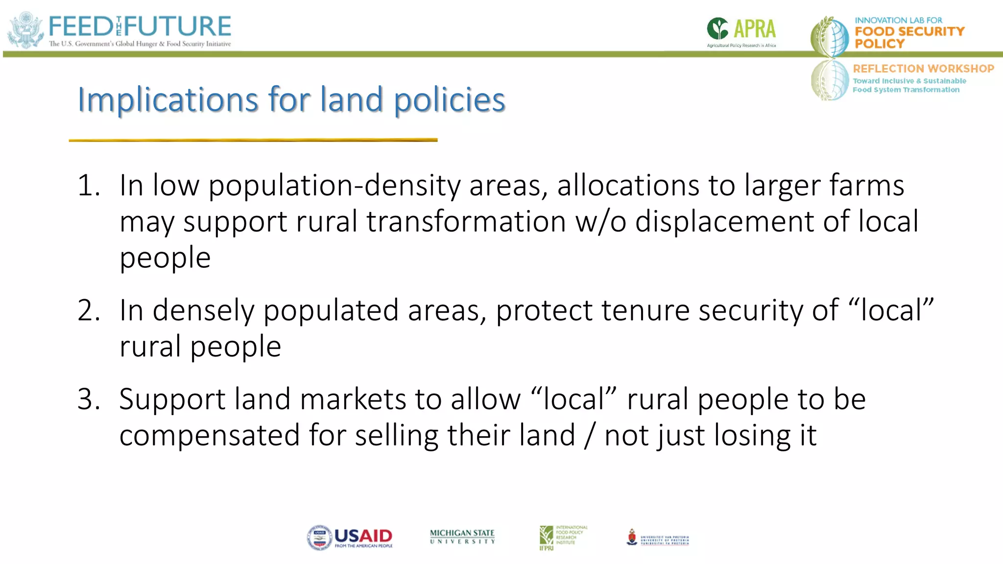 Implications for land policies
1. In low population-density areas, allocations to larger farms
may support rural transformation w/o displacement of local
people
2. In densely populated areas, protect tenure security of “local”
rural people
3. Support land markets to allow “local” rural people to be
compensated for selling their land / not just losing it
 