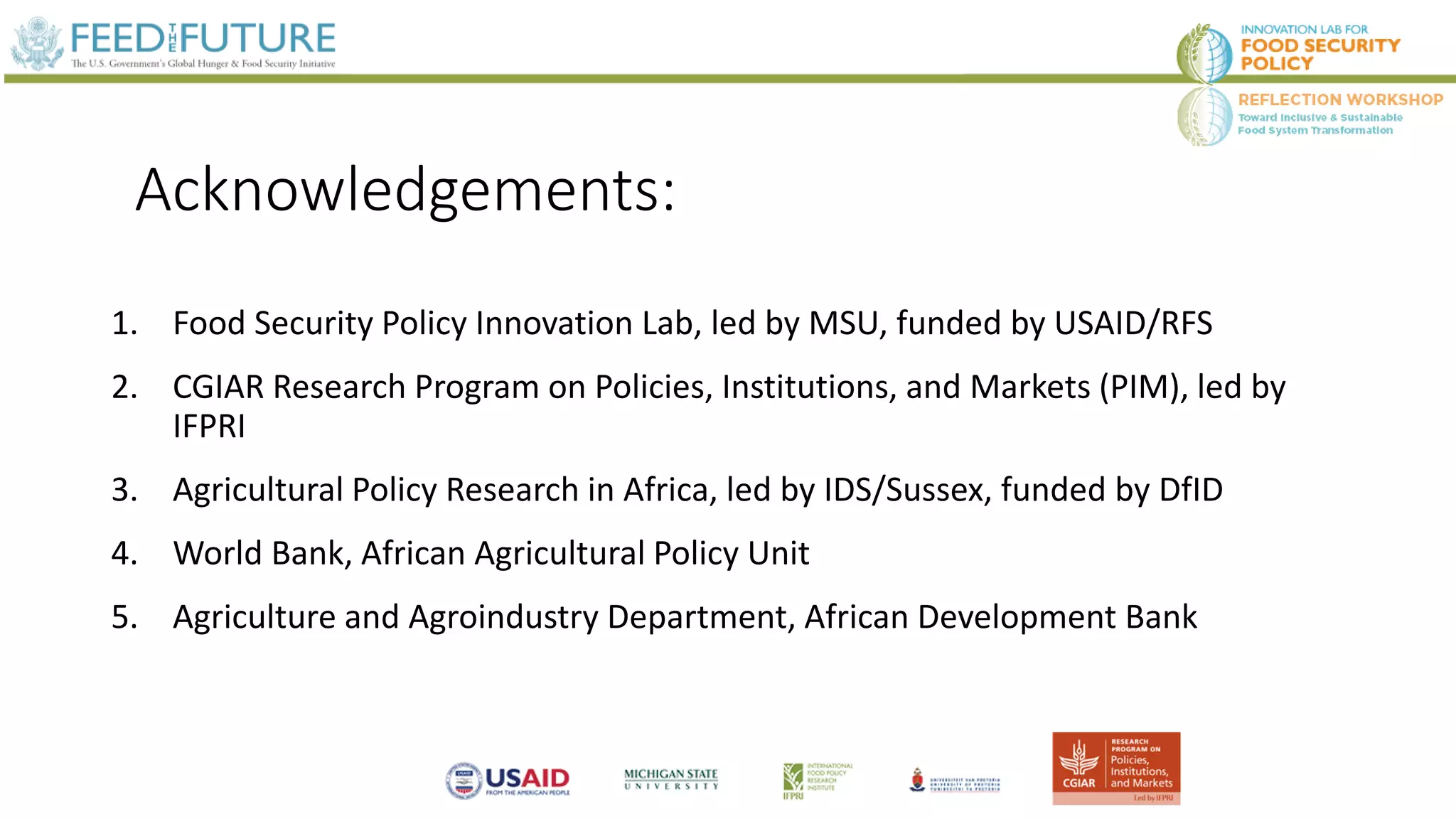 Acknowledgements:
1. Food Security Policy Innovation Lab, led by MSU, funded by USAID/RFS
2. CGIAR Research Program on Policies, Institutions, and Markets (PIM), led by
IFPRI
3. Agricultural Policy Research in Africa, led by IDS/Sussex, funded by DfID
4. World Bank, African Agricultural Policy Unit
5. Agriculture and Agroindustry Department, African Development Bank
 