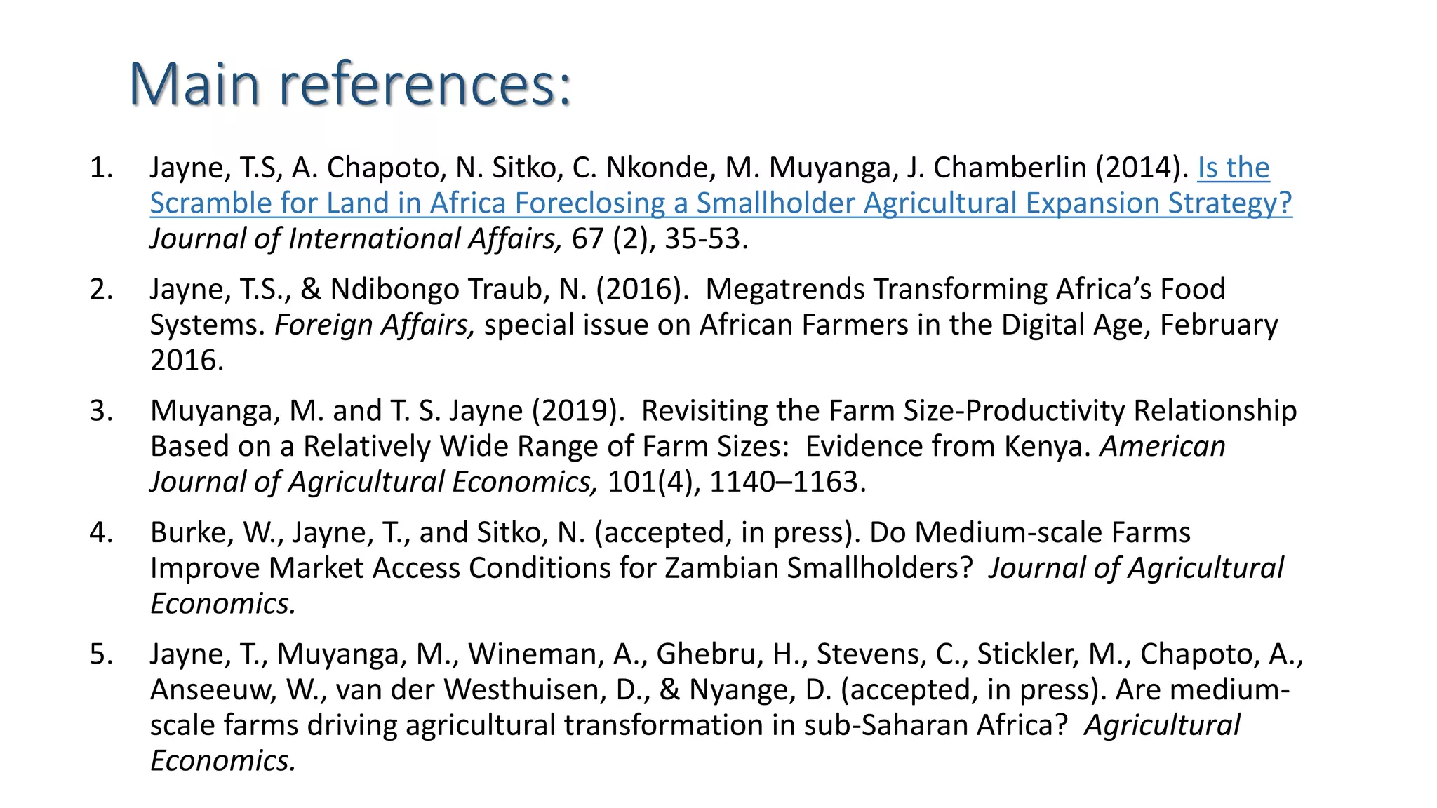 Main references:
1. Jayne, T.S, A. Chapoto, N. Sitko, C. Nkonde, M. Muyanga, J. Chamberlin (2014). Is the
Scramble for Land in Africa Foreclosing a Smallholder Agricultural Expansion Strategy?
Journal of International Affairs, 67 (2), 35-53.
2. Jayne, T.S., & Ndibongo Traub, N. (2016). Megatrends Transforming Africa’s Food
Systems. Foreign Affairs, special issue on African Farmers in the Digital Age, February
2016.
3. Muyanga, M. and T. S. Jayne (2019). Revisiting the Farm Size-Productivity Relationship
Based on a Relatively Wide Range of Farm Sizes: Evidence from Kenya. American
Journal of Agricultural Economics, 101(4), 1140–1163.
4. Burke, W., Jayne, T., and Sitko, N. (accepted, in press). Do Medium-scale Farms
Improve Market Access Conditions for Zambian Smallholders? Journal of Agricultural
Economics.
5. Jayne, T., Muyanga, M., Wineman, A., Ghebru, H., Stevens, C., Stickler, M., Chapoto, A.,
Anseeuw, W., van der Westhuisen, D., & Nyange, D. (accepted, in press). Are medium-
scale farms driving agricultural transformation in sub-Saharan Africa? Agricultural
Economics.
 