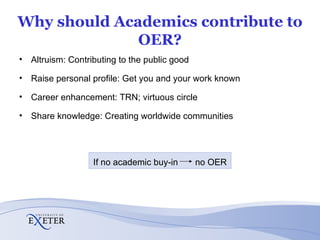 Why should Academics contribute to OER? Altruism: Contributing to the public good Raise personal profile: Get you and your work known Career enhancement: TRN; virtuous circle Share knowledge: Creating worldwide communities If no academic buy-in  no OER 