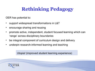 Rethinking Pedagogy OER has potential to: support widespread transformations in L&T encourage sharing and reusing promote active, independent, student focused learning which can ‘range’ across disciplinary boundaries be integral component of curriculum design and delivery underpin research-informed learning and teaching Utopia! (improved student learning experience) 