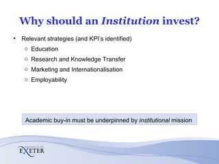 Why should an  Institution  invest? Relevant strategies (and KPI’s identified) Education Research and Knowledge Transfer Marketing and Internationalisation Employability Academic buy-in must be underpinned by  institutional  mission  