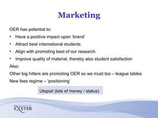 Marketing OER has potential to: Have a positive impact upon ‘brand’ Attract best international students Align with promoting best of our research Improve quality of material, thereby also student satisfaction Also: Other big hitters are promoting OER so we must too – league tables New fees regime – ‘positioning’ Utopia! (lots of money / status) 