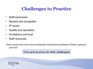 Challenges to Practice Staff awareness Reward and recognition IP issues Quality and reputation Confidence and trust Staff resources “ There needs to be much more consideration for lecturers workloads if Exeter is going to push this” Time (and as proxy for other challenges) 