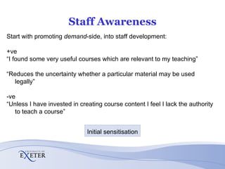 Staff Awareness Start with promoting  demand -side, into staff development: +ve “ I found some very useful courses which are relevant to my teaching” “ Reduces the uncertainty whether a particular material may be used legally” -ve “ Unless I have invested in creating course content I feel I lack the authority to teach a course” Initial sensitisation 