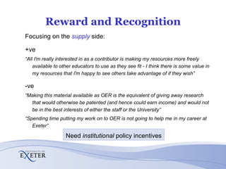 Reward and Recognition Focusing on the  supply  side: +ve “ All I'm really interested in as a contributor is making my resources more freely available to other educators to use as they see fit - I think there is some value in my resources that I'm happy to see others take advantage of if they wish” -ve “ Making this material available as OER is the equivalent of giving away research that would otherwise be patented (and hence could earn income) and would not be in the best interests of either the staff or the University” “ Spending time putting my work on to OER is not going to help me in my career at Exeter” Need  institutional  policy incentives 
