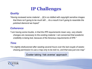 IP Challenges Quality “ Having reviewed some material ... [it] is so riddled with copyright sensitive images that there isn’t going to be much left ... As a result it isn’t going to resemble the polished diamond we hoped” Coherence “ I am having some trouble, in that the IPR requirements mean very, very drastic changes are necessary to the existing material. I am concerned that academic credibility is being lost, because of the ferocious requirements of IPR.” Time “ I’m slightly disillusioned after wasting several hours over the last couple of weeks chasing permission to use a map only to be told no, and that was just one map” Exeter taking ‘risk averse’ approach 