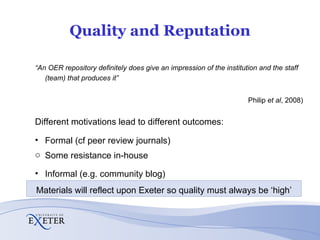 Quality and Reputation “ An OER repository definitely does give an impression of the institution and the staff (team) that produces it” (Philip  et al , 2008) Different motivations lead to different outcomes: Formal (cf peer review journals) Some resistance in-house Informal (e.g. community blog) Materials will reflect upon Exeter so quality must always be ‘high’ 
