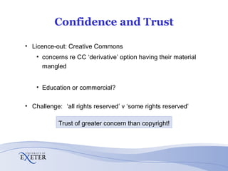 Confidence and Trust Licence-out: Creative Commons concerns re CC ‘derivative’ option having their material mangled Education or commercial? Challenge:  ‘all rights reserved’ v ‘some rights reserved’ Trust of greater concern than copyright! 