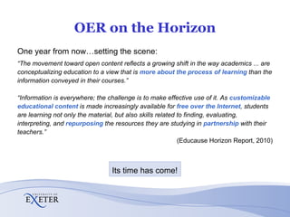 OER on the Horizon One year from now…setting the scene: “ The movement toward open content reflects a growing shift in the way academics ... are conceptualizing education to a view that is  more about the process of learning   than the information conveyed in their courses.” “ Information is everywhere; the challenge is to make effective use of it. As  customizable educational content   is made increasingly available for  free over the Internet , students are learning not only the material, but also skills related to finding, evaluating, interpreting, and  repurposing  the resources  they are studying in  partnership  with their teachers.” (Educause Horizon Report, 2010) Its time has come! 