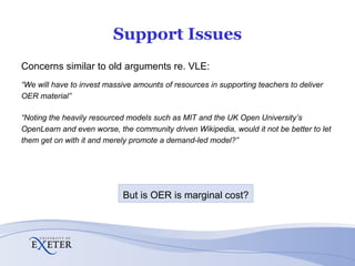 Support Issues Concerns similar to old arguments re. VLE: “ We will have to invest massive amounts of resources in supporting teachers to deliver OER material” “ Noting the heavily resourced models such as MIT and the UK Open University’s OpenLearn and even worse, the community driven Wikipedia, would it not be better to let them get on with it and merely promote a demand-led model?” But is OER is marginal cost? 