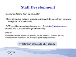 Staff Development Recommendations from Open Exeter ‘ Re-engineering’  existing  material, particularly to make them copyright  compliant, is not scalable.  OER must be seen as an integral part of  scholarly endeavour   –  factored into curriculum design and delivery. However: “ I have been advised by senior academics that we should not strive for teaching excellence if this undermines the delivery of grants and publications.” T v R tension transcends OER agenda  