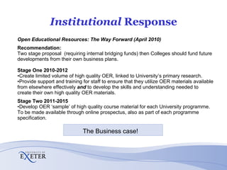 Institutional  Response Open Educational Resources: The Way Forward (April 2010) Recommendation: Two stage proposal  (requiring internal bridging funds) then Colleges should fund future developments from their own business plans. Stage One 2010-2012 Create limited volume of high quality OER, linked to University’s primary research. Provide support and training for staff to ensure that they utilize OER materials available from elsewhere effectively  and  to develop the skills and understanding needed to create their own high quality OER materials. Stage Two 2011-2015 Develop OER ‘sample’ of high quality course material for each University programme.  To be made available through online prospectus, also as part of each programme specification.  The Business case!  