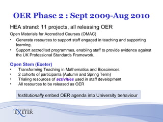 OER Phase 2 : Sept 2009-Aug 2010 HEA strand:  11 projects, all releasing OER Open Materials for Accredited Courses (OMAC)  Generate resources to support staff engaged in teaching and supporting learning. Support accredited programmes, enabling staff to provide evidence against the UK Professional Standards Framework. Open Stem (Exeter) Transforming Teaching in Mathematics and Biosciences 2 cohorts of participants (Autumn and Spring Term) Trialing resources of  activities  used in staff development All resources to be released as OER Institutionally  embed OER agenda into University behaviour 