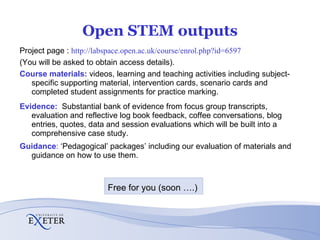 Open STEM outputs Project page :  http://labspace.open.ac.uk/course/enrol.php?id=6597 (You will be asked to obtain access details). Course materials:  videos, learning and teaching activities including subject-specific supporting material, intervention cards, scenario cards and completed student assignments for practice marking. Evidence:   Substantial bank of evidence from focus group transcripts, evaluation and reflective log book feedback, coffee conversations, blog entries, quotes, data and session evaluations which will be built into a comprehensive case study. Guidance :  ‘Pedagogical’ packages’ including our evaluation of materials and guidance on how to use them. Free for you (soon ….) 