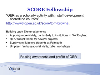 SCORE Fellowship “ OER as a scholarly activity within staff development accredited courses” http://www8.open.ac.uk/score/tom-browne Building upon Exeter experience Applying more widely, particularly to institutions in SW England HEA ‘critical friend’ for several projects Supervising Masters students at Falmouth Umpteen ‘ambassadorial’ visits, talks, workshops Raising awareness and profile of OER 