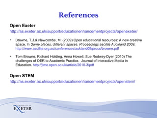 References Open Exeter http://as.exeter.ac.uk/support/educationenhancementprojects/openexeter/ Browne, T.J.& Newcombe, M. (2009) Open educational resources: A new creative space. In  Same places, different spaces. Proceedings ascilite Auckland 2009 .  http://www.ascilite.org.au/conferences/aukland09/procs/browne.pdf Tom Browne, Richard Holding, Anna Howell, Sue Rodway-Dyer (2010)   The challenges of OER to Academic Practice.  Journal of Interactive Media in Education.  http://jime.open.ac.uk/article/2010-3/pdf Open STEM http://as.exeter.ac.uk/support/educationenhancementprojects/openstem/ 