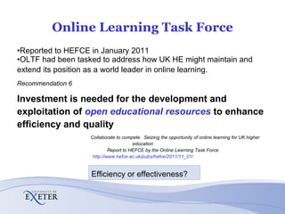 Online Learning Task Force Reported to HEFCE in January 2011  OLTF had been tasked to address how UK HE might maintain and extend its position as a world leader in online learning.   Recommendation 6 Investment is needed for the development and exploitation of  open educational resources  to enhance efficiency and quality    Collaborate to compete.  Seizing the opportunity of online learning for UK higher education  Report to HEFCE by the Online Learning Task Force  http://www.hefce.ac.uk/pubs/hefce/2011/11_01/ / Efficiency or effectiveness? 