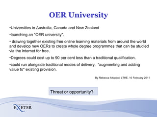 OER University Universities in Australia, Canada and New Zealand  launching an "OER university". drawing together existing free online learning materials from around the world and develop new OERs to create whole degree programmes that can be studied via the internet for free. Degrees could cost up to 90 per cent less than a traditional qualification. could run alongside traditional modes of delivery,  “augmenting and adding value to" existing provision. By Rebecca Attwood,  LTHE,  10 February 2011 Threat or opportunity? 
