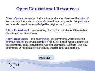 Open Educational Resources O for : Open   – resources that are  free  and accessible over the  internet .  You can use them ‘as is’ or  modify   them to suit any context of your own.  You merely have to acknowledge the original contributor. E for : Educational   – is commonly the context but it can, if the author allows, also be commercial R for : Resources   – can be  anything , but commonly will include full courses, course materials, complete modules, notes, videos, podcasts, assessments, tests, simulations, worked examples, software, and any other tools or materials or techniques used to facilitate learning. Free stuff! 
