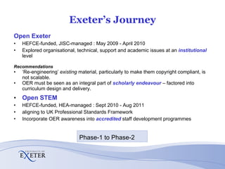 Exeter’s Journey Open Exeter   HEFCE-funded, JISC-managed : May 2009 - April 2010 Explored organisational, technical, support and academic issues at an  institutional  level Recommendations ‘ Re-engineering’  existing  material, particularly to make them copyright compliant, is not scalable.  OER must be seen as an integral part of  scholarly endeavour   – factored into curriculum design and delivery. Open STEM HEFCE-funded, HEA-managed : Sept 2010 - Aug 2011  aligning to UK Professional Standards Framework Incorporate OER awareness into  accredited   staff development programmes Phase-1 to Phase-2 