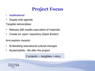 Project Focus Institutional Supply side agenda Tangible deliverables: Release 360 credits equivalent of materials Create an ‘open’ repository (Open Exeter) And explore impacts: Embedding educational cultural changes Sustainability - life after the project 2 projects :– tangibles + story 